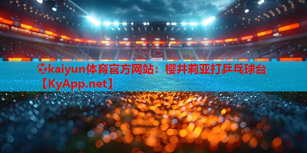 ⚽kaiyun体育官方网站：樱井莉亚打乒乓球台