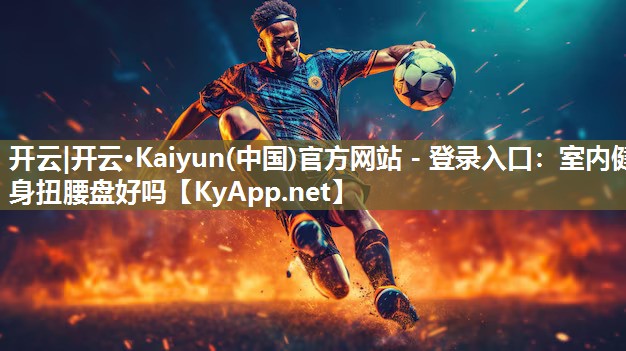 开云|开云·Kaiyun(中国)官方网站 - 登录入口：室内健身扭腰盘好吗