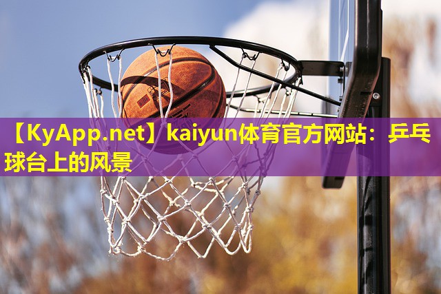 kaiyun体育官方网站：乒乓球台上的风景
