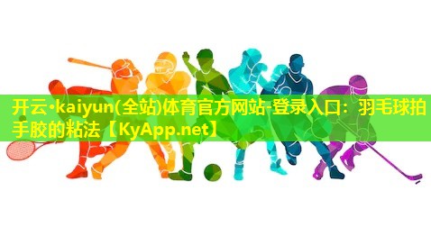 开云·kaiyun(全站)体育官方网站-登录入口：羽毛球拍手胶的粘法