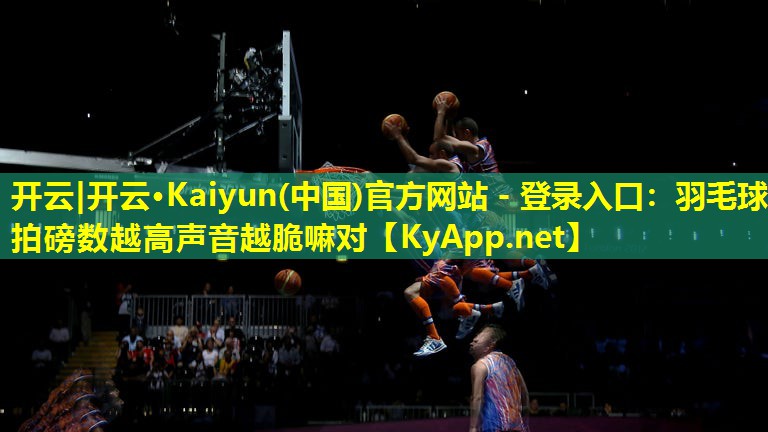 开云|开云·Kaiyun(中国)官方网站 - 登录入口：羽毛球拍磅数越高声音越脆嘛对