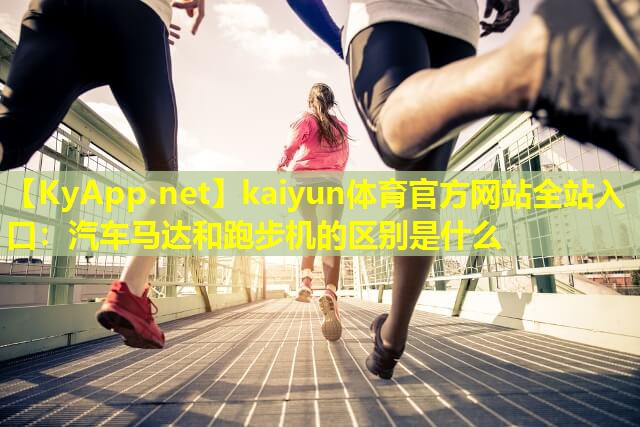 kaiyun体育官方网站全站入口：汽车马达和跑步机的区别是什么