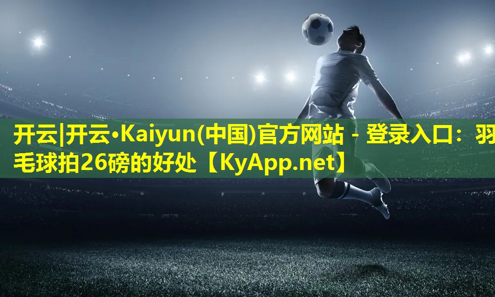 开云|开云·Kaiyun(中国)官方网站 - 登录入口：羽毛球拍26磅的好处